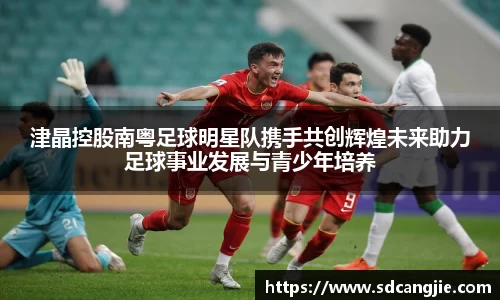 津晶控股南粤足球明星队携手共创辉煌未来助力足球事业发展与青少年培养
